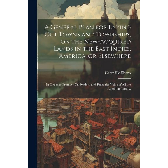 A General Plan for Laying out Towns and Townships, on the New-acquired Lands in the East Indies, America, or Elsewhere; in Order to Promote Cultivation, and Raise the Value of all the Adjoining Land .