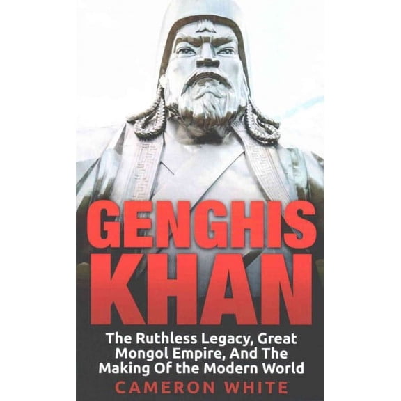 Genghis Khan : The Ruthless Legacy, Great Mongol Empire, and the Making of the Modern World