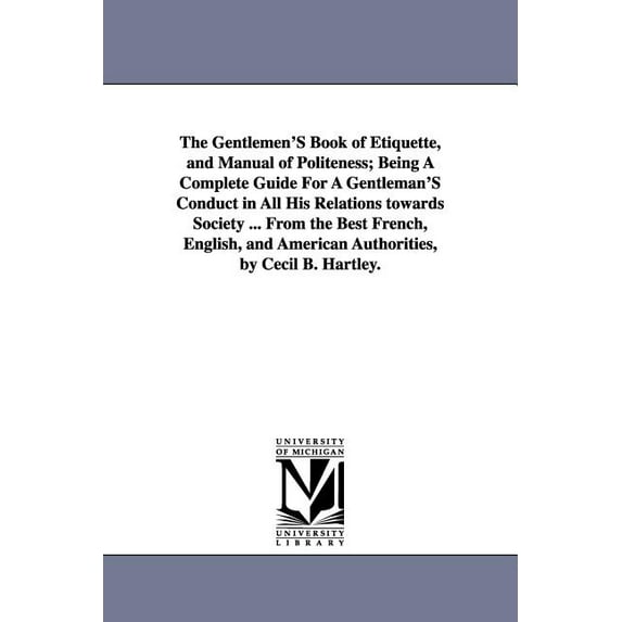 The Gentlemen'S Book of Etiquette, and Manual of Politeness; Being A Complete Guide For A Gentleman'S Conduct in All His Relations towards Society ... From the Best French, English, and American Autho