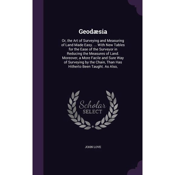 Geodsia: Or, the Art of Surveying and Measuring of Land Made Easy. ... With New Tables for the Ease of the Surveyor in Reducing the Measures of Land. Moreover, a More Facile and Sure Way of Surveying