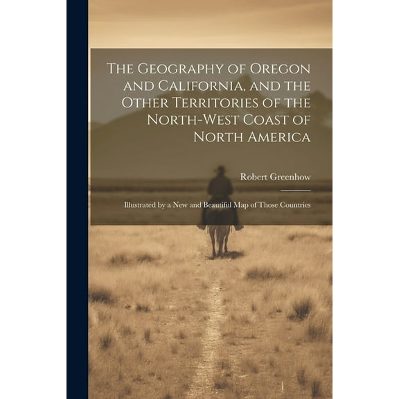 The Geography of Oregon and California, and the Other Territories of the North-west Coast of North America : Illustrated by a new and Beautiful map of Those Countries (Paperback)