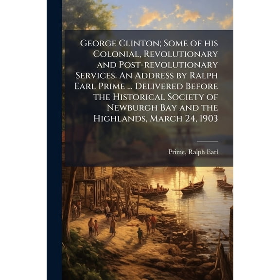 George Clinton; Some of his Colonial, Revolutionary and Post-revolutionary Services. An Address by Ralph Earl Prime ... Delivered Before the Historical Society of Newburgh Bay and the Highlands, March 24, 1903 (Paperback)
