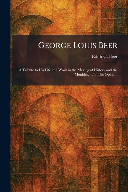 George Louis Beer: A Tribute to His Life and Work in the Making of History and the Moulding of Public Opinion, (Paperback)
