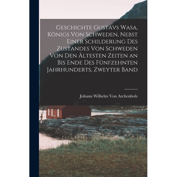 Geschichte Gustavs Wasa, Königs Von Schweden, Nebst Einer Schilderung Des Zustandes Von Schweden Von Den Ältesten Zeiten an Bis Ende Des Fünfzehnten Jahrhunderts, Zweyter Band (Paperback)