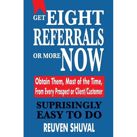Get Eight Referrals or More Now: Obtain Them, Most of the Time, from Every Prospect or Client/Customer
