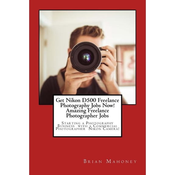 Get Nikon D500 Freelance Photography Jobs Now! Amazing Freelance Photographer Jobs: Starting a Photography Business with, (Paperback)