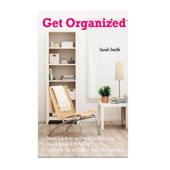 Get Organized : Smart Solutions on How to Declutter and Stay Organized, Including 100 Quick Tips on Getting Your Life Organized (Paperback)