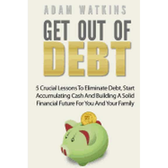 Get Out Of Debt: 5 Crucial Lessons To Eliminate Debt, Start Accumulating Cash And Building A Solid Financial Future For You And Your Family Paperback 1546551581 9781546551584 Adam Watkins