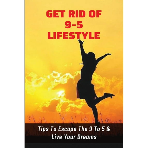 Get Rid Of 9-5 Lifestyle: Tips To Escape The 9 To 5 & Live Your Dreams: How To Escape The 9 To 5 Lifestyle To Achieve Amazing Personal Results (Paperback)