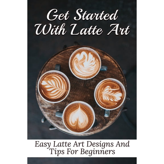 Get Started With Latte Art: Easy Latte Art Designs And Tips For Beginners: Latte Art For Beginners (Paperback) by Galen Zetzer