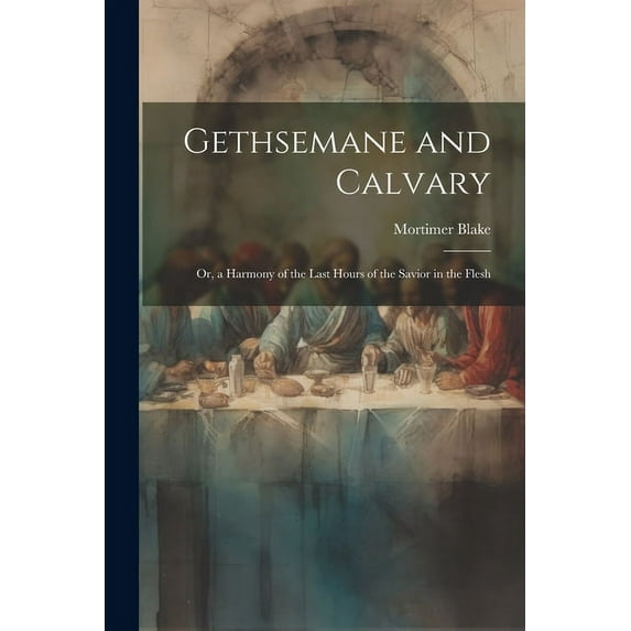 Gethsemane and Calvary: Or, a Harmony of the Last Hours of the Savior in the Flesh (Paperback)