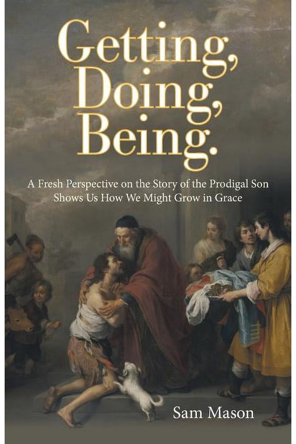 Getting, Doing, Being.: A Fresh Perspective on the Story of the Prodigal Son Shows Us How We Might (Paperback) by Sam Mason