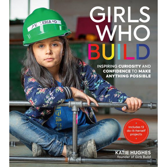 Girls Who Build : Inspiring Curiosity and Confidence to Make Anything Possible (Hardcover)
