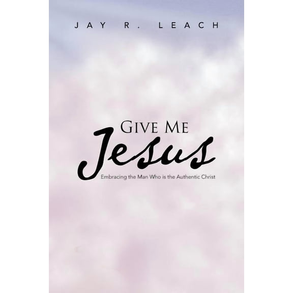 Give Me Jesus : Embracing the Man Who Is the Authentic Christ