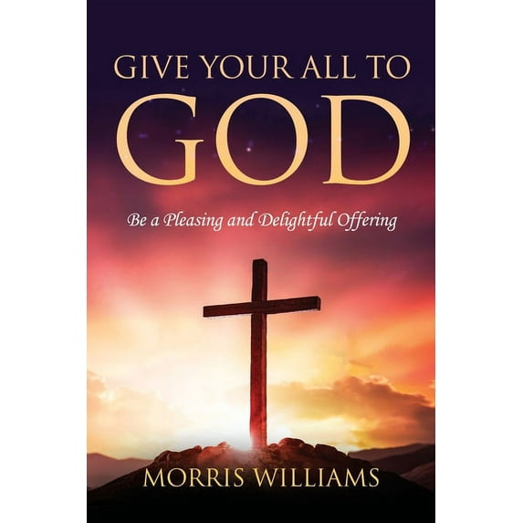 Give Your All to God: Be a Pleasing and Delightful Offering Paperback 1956742239 9781956742237 Morris Williams