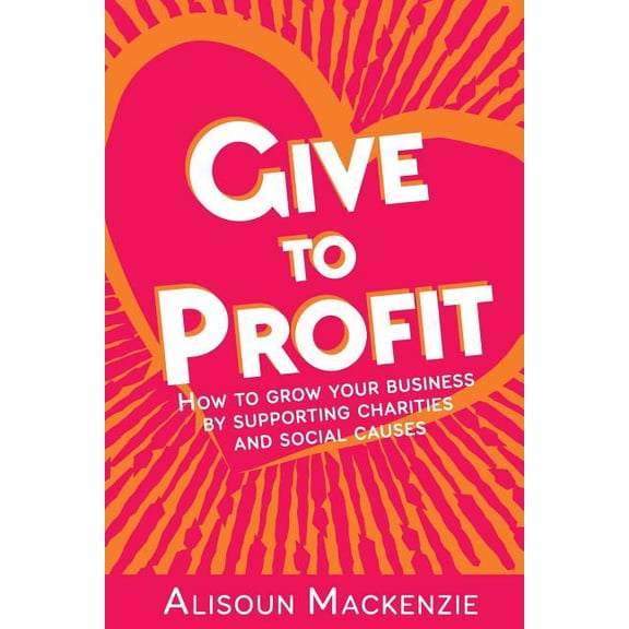 Give to Profit: How to Grow Your Business by Supporting Charities and Social Causes, (Paperback)