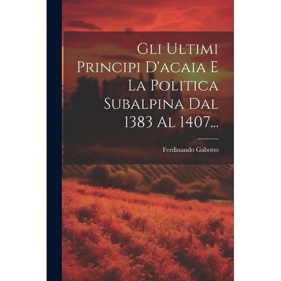 Gli Ultimi Principi D'acaia E La Politica Subalpina Dal 1383 Al 1407..., (Paperback)