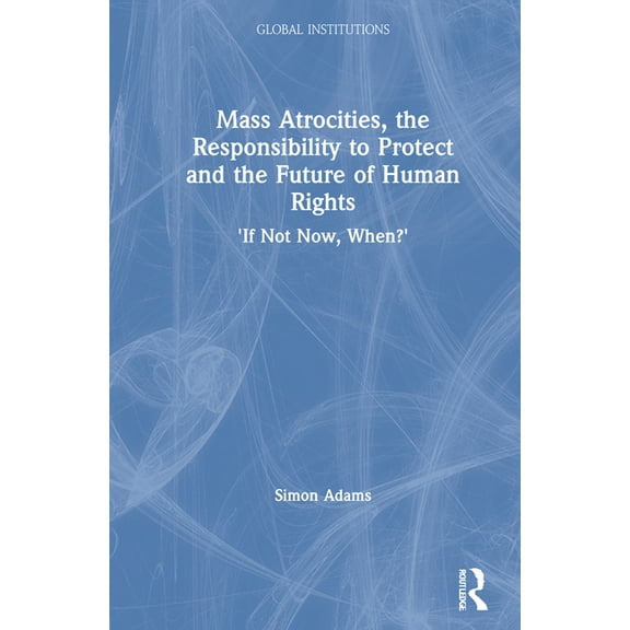 Global Institutions Mass Atrocities, the Responsibility to Protect and the Future of Human Rights: 'If Not Now, When?', (Hardcover)