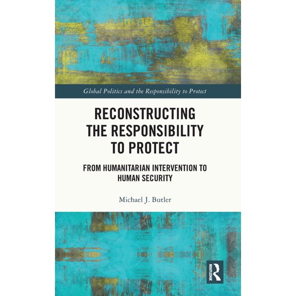 Global Politics and the Responsibility t Reconstructing the Responsibility to Protect: From Humanitarian Intervention to Human Security, (Hardcover)
