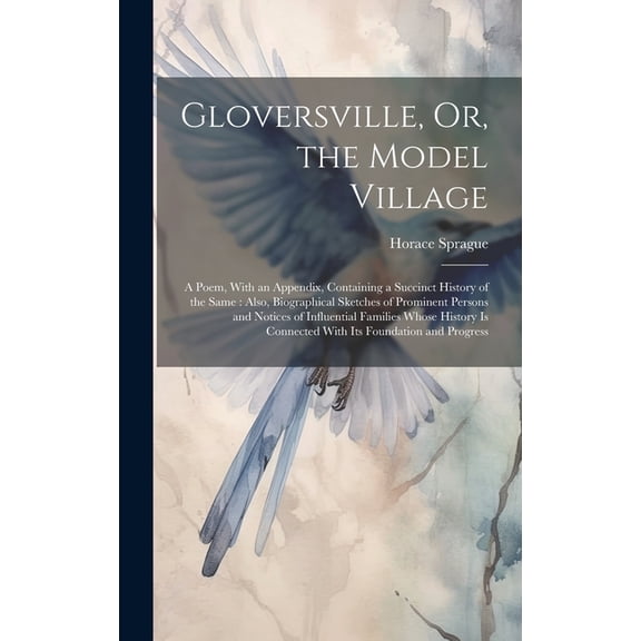 Gloversville, Or, the Model Village: A Poem, With an Appendix, Containing a Succinct History of the Same: Also, Biographical Sketches of Prominent Persons and Notices of Influential Families Whose His