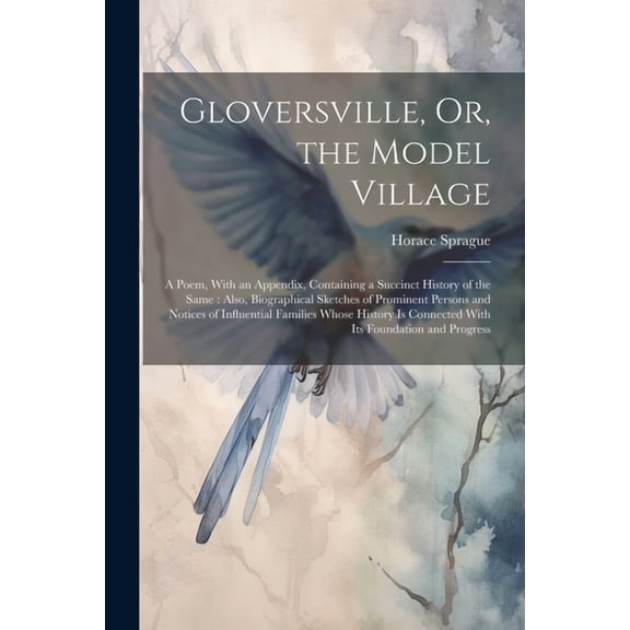 Gloversville, Or, the Model Village: A Poem, With an Appendix, Containing a Succinct History of the Same: Also, Biographical Sketches of Prominent Persons and Notices of Influential Families Whose His
