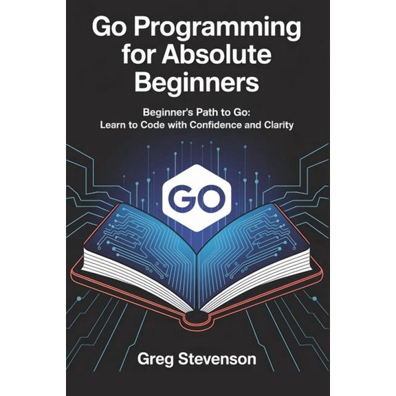 Go Programming for Absolute Beginners: Beginner's Path to Go: Learn to Code with Confidence and Clarity, (Paperback)