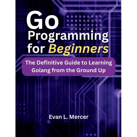 Go Programming for Beginners: The Definitive Guide to Learning Golang from the Ground Up, (Paperback)