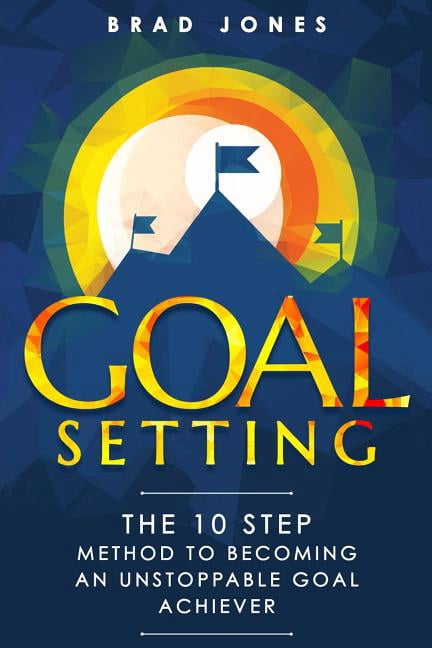 Goal Setting: The 10 Step Method to Becoming an Unstoppable Goal ...