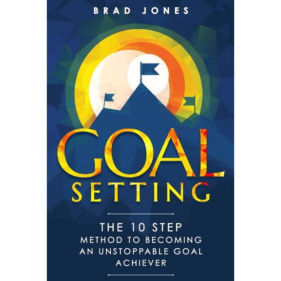 Goal Setting : The 10 Step Method to Becoming an Unstoppable Goal Achiever