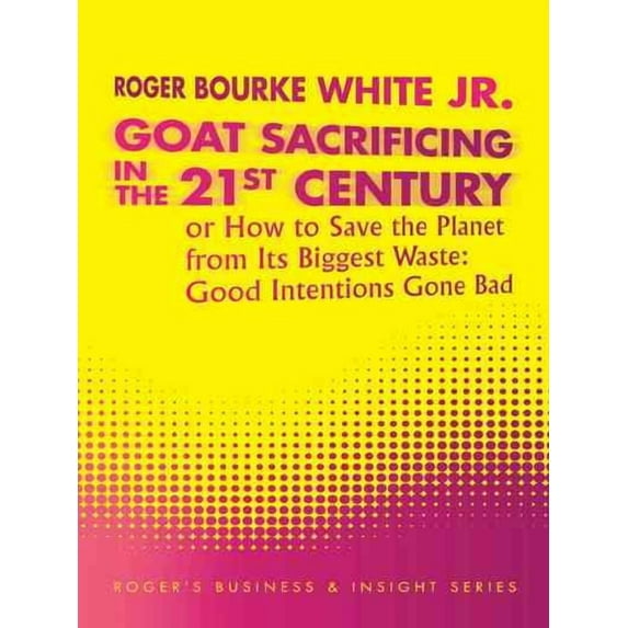 Goat Sacrificing in the 21st Century : How to Save the Planet from Its Biggest Waste: Good Intentions Gone Bad