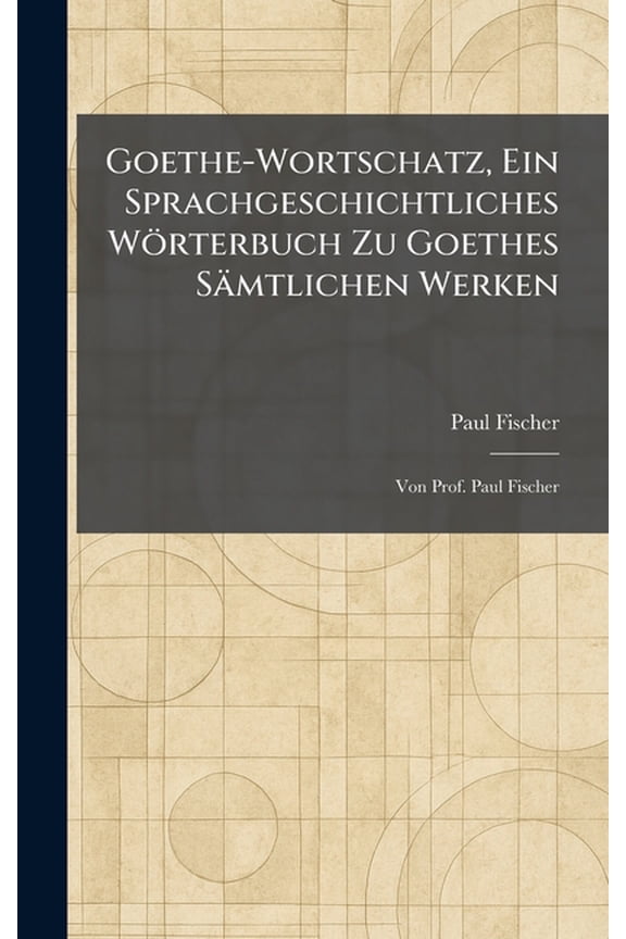 Goethe-Wortschatz, Ein Sprachgeschichtliches Wrterbuch Zu Goethes Smtlichen Werken: Von Prof. Paul Fischer, (Hardcover)