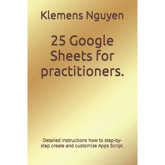 Gold Collection 25 Google Sheets for practitioners.: Detailed instructions how to step-by-step create and customize Apps Script., (Paperback)