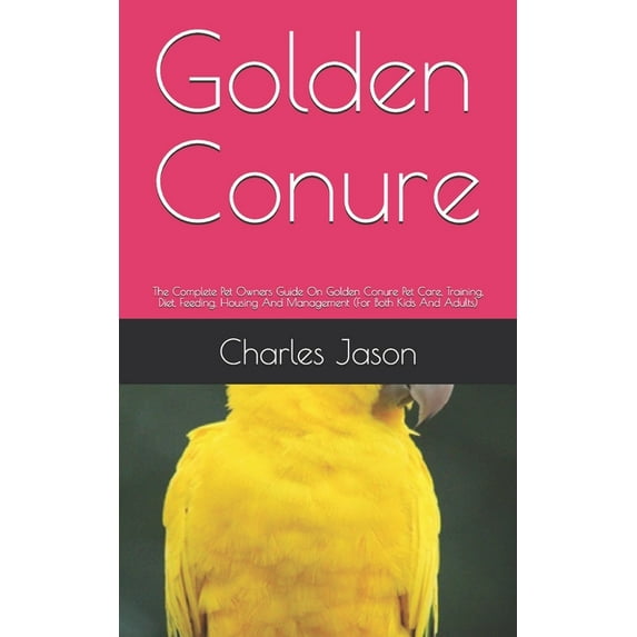 Golden Conure: The Complete Pet Owners Guide On Golden Conure Pet Care, Training, Diet, Feeding, Housing And Management (For Both Kids And Adults) (Paperback)