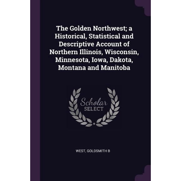 The Golden Northwest; a Historical, Statistical and Descriptive Account of Northern Illinois, Wisconsin, Minnesota, Iowa, Dakota, Montana and Manitoba (Paperback)