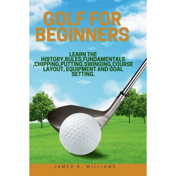 Golf For Beginners: : Learn the History, Rules, Fundamentals, Chipping, Putting, Swinging, Course Layout, Equipment and Goal setting. (Paperback)