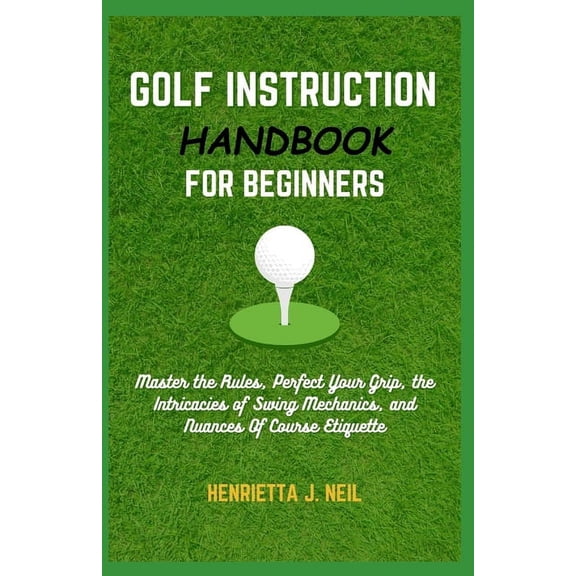 Golf Instruction Handbook for Beginners: Master the Rules, Perfect Your Grip, the Intricacies of Swing Mechanics, and Nuances Of Course Etiquette (Paperback)
