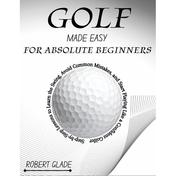 Golf Made Easy for Absolute Beginners: Step-by-Step Lessons to Learn the Swing, Avoid Common Mistakes, and Start Playing, (Paperback)