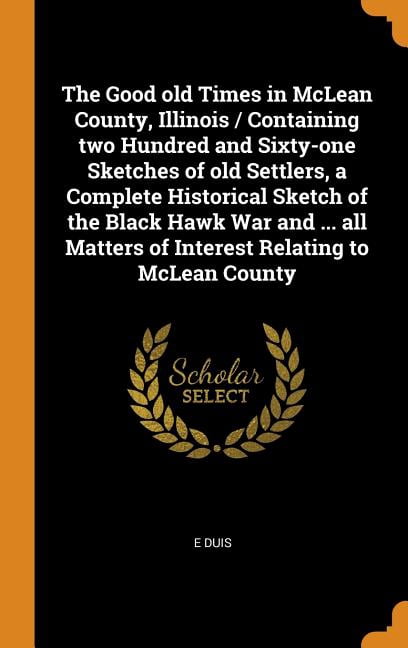 The Good Old Times in McLean County, Illinois / Containing Two Hundred and Sixty-One Sketches of Old Settlers, a Complete Historical Sketch of the Black Hawk War and ... All Matters of Interest Relati