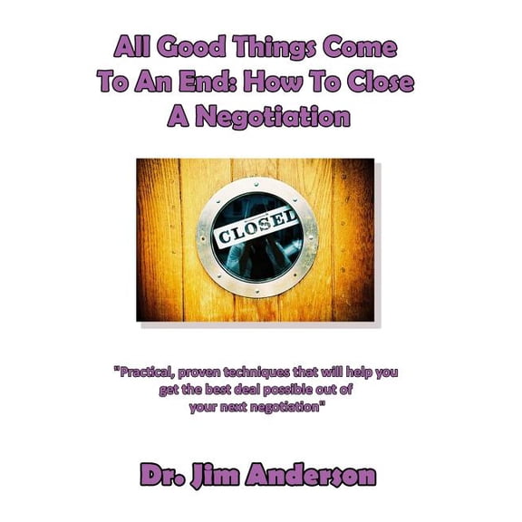All Good Things Come to an End: How to Close a Negotiation: How to Develop the Skill of Closing in Order to Get the Best Possible Outcome from a Negot