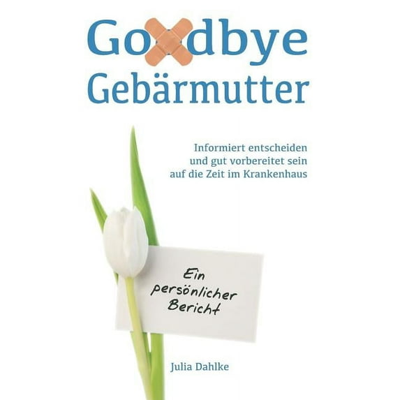 Goodbye Gebärmutter - Informiert entscheiden und gut vorbereitet sein auf die Zeit im Krankenhaus - Ein persönlicher Bericht: Ein Buch über eine Gebärmutterentfernung (Hysterektomie) aufgrund eines My