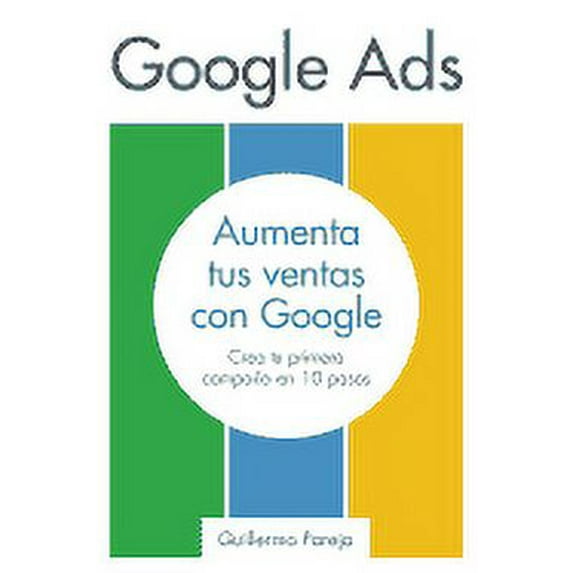 Google Ads: Aumenta tus Ventas con Google: Crea tu primera campa?a en 10 pasos
