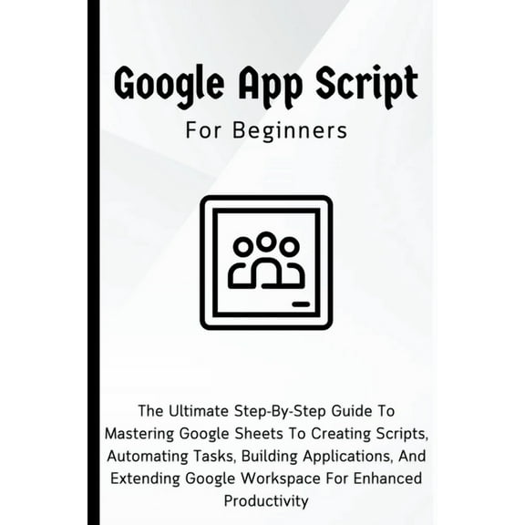 Google Apps Script For Beginners: The Ultimate Step-By-Step Guide To Mastering Google Sheets To Creating Scripts, Automa, (Paperback)