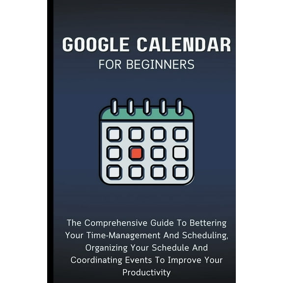 Google Calendar For Beginners: The Comprehensive Guide To Bettering Your Time-Management And Scheduling, Organizing Your, (Paperback)