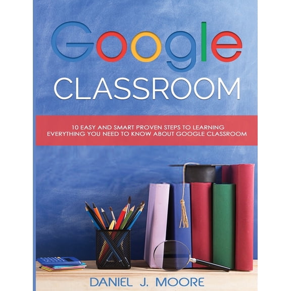 Google Classroom : 10 Easy and Smart Proven Steps to Learning Everything You Need to Know about Google Classroom (Paperback)