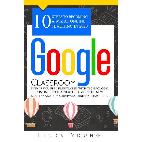 Google Classroom: 10 Steps to Becoming a Wiz at Online Teaching in 2020 Even if You Feel Frustrated with Technology. Continue To Teach with Love in the New Era - No-Anxiety Survival Guide for Teachers