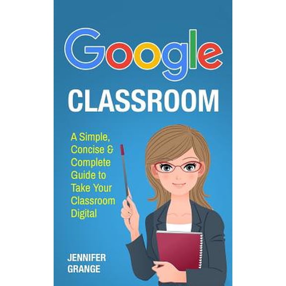 Google Classroom: A Simple, Concise & Complete Guide to Take Your Classroom Digital