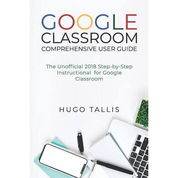 Google Classroom Comprehensive User Guide: The Unofficial 2018 Step-By-Step Instructional for Google Classroom