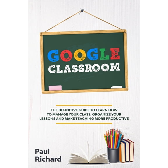 Google Classroom: The Definitive Guide to Learn How to Manage Your Class, Organize Your Lessons and Make Teaching More P