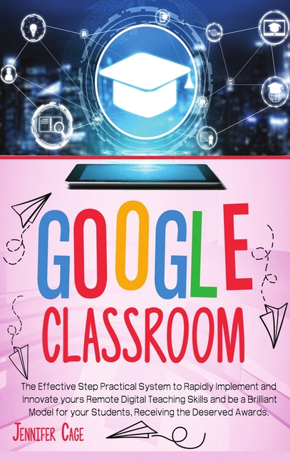 Google Classroom: The Effective Practical System to Rapidly Implement and Innovate your Remote Digital Teaching Skills a