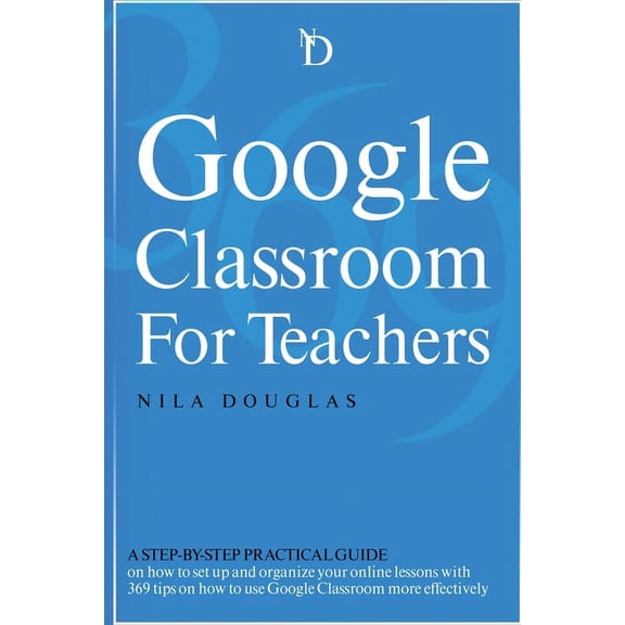 Google Classroom for Teachers : A Step-by-Step Practical Guide on how to set up and organize your online lessons with 369 tips on how to use Google Classroom more effectively. (Paperback)